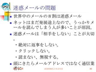 迷惑メールの問題世界中のメールの８割は迷惑メールネットはまだ発展途上なので、うっかりメールを読んでしまう人が多いことが原因。迷惑メールは「相手をしない」ことが大切。　・絶対に返事をしない。　・クリックしない。　・読まない、無視する。頭にきたらメールアドレスではなく通信業者にクレームをする。2011/5/18高度情報化と社会生活40