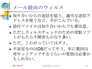 2011/5/18高度情報化と社会生活41メール経由のウィルス知り合いからの返信を装う、適当な送信アドレスを使うなど、手がこんでいる。添付ファイルは知り合いからでも要注意。ただしウィルスチェックのための常駐ソフトがもたらす障害もかなり多い。ただ、こわがっていてはダメ。不安定なのはOSだってそう。年に数回は再セットアップするぐらいの覚悟は必要かもしれない。