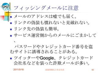 フィッシングメールに注意メールのアドレスは嘘でも届く。リンクの偽装も慣れないと見破れない。リンク先の偽装も簡単。サービス運営側からのメールにごまかして、　パスワードやクレジットカード番号を盗むサイトに誘導されることがある。ツイッターやGoogle、クレジットカード会社名などを装った詐欺メールが多い。2011/5/18高度情報化と社会生活42