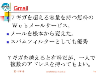2011/5/18高度情報化と社会生活44Gmail７ギガを超える容量を持つ無料の　Ｗｅｂメールサービス。メールを根本から変えた。スパムフィルターとしても優秀７ギガを越えると有料だが、一人で複数のアドレスを持ってもよい。