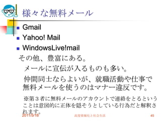 様々な無料メールGmailYahoo! MailWindowsLive!mailその他、豊富にある。　メールに宣伝が入るものも多い。　仲間同士ならよいが、就職活動や仕事で無料メールを使うのはマナー違反です。　※第３者に無料メールのアカウントで連絡をとるということは意図的に正体を隠そうとしている行為だと解釈されます。2011/5/18高度情報化と社会生活45