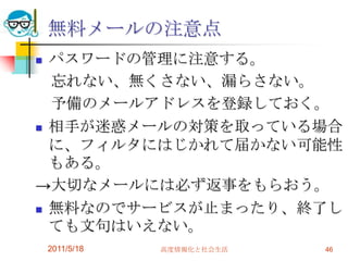 2011/5/18高度情報化と社会生活46無料メールの注意点パスワードの管理に注意する。　忘れない、無くさない、漏らさない。　予備のメールアドレスを登録しておく。相手が迷惑メールの対策を取っている場合に、フィルタにはじかれて届かない可能性もある。->大切なメールには必ず返事をもらおう。無料なのでサービスが止まったり、終了しても文句はいえない。