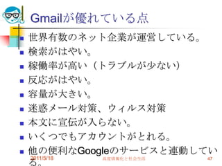 Gmailが優れている点世界有数のネット企業が運営している。検索がはやい。稼働率が高い（トラブルが少ない）反応がはやい。容量が大きい。迷惑メール対策、ウィルス対策本文に宣伝が入らない。いくつでもアカウントがとれる。他の便利なGoogleのサービスと連動している。2011/5/18高度情報化と社会生活47