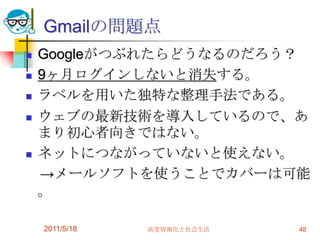 Gmailの問題点Googleがつぶれたらどうなるのだろう？9ヶ月ログインしないと消失する。ラベルを用いた独特な整理手法である。ウェブの最新技術を導入しているので、あまり初心者向きではない。ネットにつながっていないと使えない。　->メールソフトを使うことでカバーは可能。2011/5/18高度情報化と社会生活48
