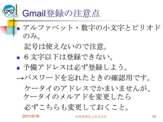 Gmail登録の注意点アルファベット・数字の小文字とピリオドのみ。　記号は使えないので注意。６文字以下は登録できない。予備アドレスは必ず登録しよう。->パスワードを忘れたときの確認用です。　ケータイのアドレスでかまいませんが、ケータイのメルアドを変更したら　必ずこちらも変更しておくこと。2011/5/18高度情報化と社会生活50