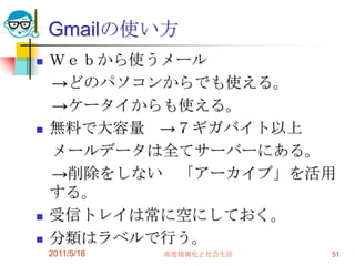 Gmailの使い方Ｗｅｂから使うメール　->どのパソコンからでも使える。　->ケータイからも使える。無料で大容量　->７ギガバイト以上　メールデータは全てサーバーにある。　->削除をしない　「アーカイブ」を活用する。受信トレイは常に空にしておく。分類はラベルで行う。2011/5/18高度情報化と社会生活51