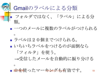 Gmailのラベルによる分類フォルダではなく、「ラベル」による分類。一つのメールに複数のラベルがつけられる。ラベルは２０個までつけられる。いちいちラベルをつけるのが面倒なら　「フィルタ」を使う。　->受信したメールを自動的に振り分ける。☆を使ったマーキングも有効です。2011/5/18高度情報化と社会生活53
