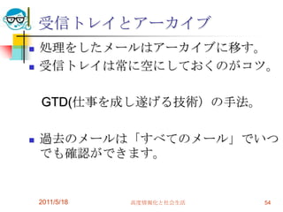 受信トレイとアーカイブ処理をしたメールはアーカイブに移す。受信トレイは常に空にしておくのがコツ。　GTD(仕事を成し遂げる技術）の手法。過去のメールは「すべてのメール」でいつでも確認ができます。2011/5/18高度情報化と社会生活54