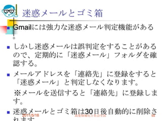迷惑メールとゴミ箱Gmailには強力な迷惑メール判定機能がある。しかし迷惑メールは誤判定をすることがあるので、定期的に「迷惑メール」フォルダを確認する。メールアドレスを「連絡先」に登録をすると「迷惑メール」と判定しなくなります。　※メールを送信すると「連絡先」に登録します。迷惑メールとゴミ箱は30日後自動的に削除されます。Gmailでは基本的にメールは削除しません。2011/5/18高度情報化と社会生活55