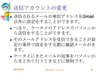 送信アカウントの変更送信されるメールの発信アドレスをGmail以外に設定をすることができます。つまり、ケータイのアドレスでパソコンから送信をすることができます。そのメールアドレスを受信できることが設定の条件で設定をする際に確認メールがきます。ケータイにきたメールの返事をパソコンからまとめて行うときなどに便利です。2011/5/18高度情報化と社会生活59