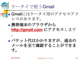ケータイで使うGmailGmailにはケータイ用のアクセスアドレスがあります。携帯端末のブラウザから http://gmail.com にアクセスします。パケット代はかかりますが、過去のメールを全て確認することができます。2011/5/18高度情報化と社会生活60