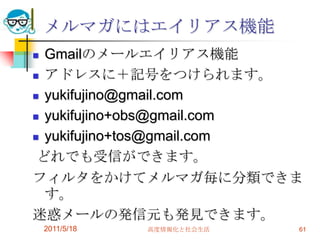 メルマガにはエイリアス機能Gmailのメールエイリアス機能アドレスに＋記号をつけられます。yukifujino@gmail.comyukifujino+obs@gmail.comyukifujino+tos@gmail.comどれでも受信ができます。フィルタをかけてメルマガ毎に分類できます。迷惑メールの発信元も発見できます。2011/5/18高度情報化と社会生活61