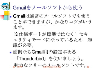 Gmailをメールソフトから使うGmailは通常のメールソフトでも使うことができますが、かなりコツがいります。　※仕様ポートが標準ではなく゛セキュリティモードになっているため、知識が必要。面倒ならGmail用の設定がある　「Thunderbird」を使いましょう。　強力なフリーのメールソフトです。2011/5/18高度情報化と社会生活62