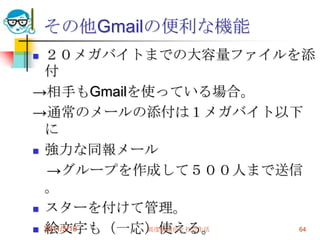 その他Gmailの便利な機能２０メガバイトまでの大容量ファイルを添付->相手もGmailを使っている場合。->通常のメールの添付は１メガバイト以下に強力な同報メール　->グループを作成して５００人まで送信。スターを付けて管理。絵文字も（一応）使える。署名の切替機能。2011/5/18高度情報化と社会生活64