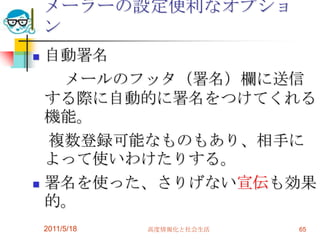 2011/5/18高度情報化と社会生活65メーラーの設定便利なオプション自動署名　　メールのフッタ（署名）欄に送信する際に自動的に署名をつけてくれる機能。　複数登録可能なものもあり、相手によって使いわけたりする。署名を使った、さりげない宣伝も効果的。