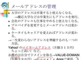 2011/5/18高度情報化と社会生活68メールアドレスの管理大学のアドレスは卒業すると使えなくなる。　　->慶応大学などは卒業生にもアドレスを発行。会社のアドレスも仕事をやめると使えなくなる。プロバイダを変更するとメールアドレスは変わる。ケータイもキャリアを変えればアドレスが変わる。->一生変わらないアドレスを準備するのも一つの方法。Yahoo! のマイネームアドレス（月額３１５円）ちょっと高い）など。お薦めは自分でドメインを取る->VALUE-DOMAIN（年額９９０円）->Ｇｏｏｇｌｅ Appsで運用、５０アカウント迄無料。　