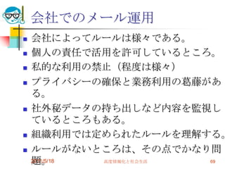 会社でのメール運用会社によってルールは様々である。個人の責任で活用を許可しているところ。私的な利用の禁止（程度は様々）プライバシーの確保と業務利用の葛藤がある。社外秘データの持ち出しなど内容を監視しているところもある。組織利用では定められたルールを理解する。ルールがないところは、その点でかなり問題。2011/5/18高度情報化と社会生活69