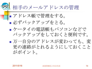 相手のメールアドレスの管理アドレス帳で管理をする。必ずバックアップをとる。ケータイの電話帳もパソコンなどでバックアップをしておくと便利です。万一自分のアドレスが変わっても、変更の連絡がとれるようにしておくことがポイント。2011/5/18高度情報化と社会生活70