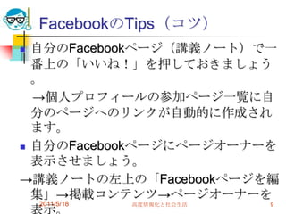 FacebookのTips（コツ）自分のFacebookページ（講義ノート）で一番上の「いいね！」を押しておきましょう。　->個人プロフィールの参加ページ一覧に自分のページへのリンクが自動的に作成されます。自分のFacebookページにページオーナーを表示させましょう。->講義ノートの左上の「Facebookページを編集」->掲載コンテンツ->ページオーナーを表示。先週もいったけど友達のノートにも参加登録を。2011/5/18高度情報化と社会生活9