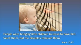 People were bringing little children to Jesus to have him
touch them, but the disciples rebuked them.
Mark 10:13
 