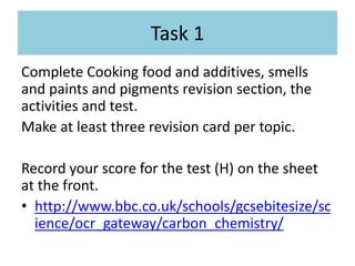 Task 1
Complete Cooking food and additives, smells
and paints and pigments revision section, the
activities and test.
Make at least three revision card per topic.
Record your score for the test (H) on the sheet
at the front.
• http://www.bbc.co.uk/schools/gcsebitesize/sc
ience/ocr_gateway/carbon_chemistry/
 