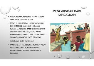 MENGHINDAR DARI
PANGGILAN• MUSA, YESAYA, YEHEZKIEL = SIAP SETELAH
TARIK ULUR DENGAN ALLAH,
• TETAPI YUNUS BERSIAP UNTUK MELARIKAN
DIRI KE TARSIS, JAUH DARI HADAPAN
TUHAN; IA PERGI KE YAFO DAN MENDAPAT
DI SANA SEBUAH KAPAL, YANG AKAN
BERANGKAT KE TARSIS (JON 1:3 ITB) TARSIS
[SPANYOL/LIBANON] YAFO [TEL AVIV]
• MENGAPA? BACA YUNUS 4:2
• PANDANGAN TRADISIONAL YUNUS = ALLAH
ADALAH HAKIM – HUKUM RETRIBUSI:
MEREKA YANG BERBUAT DOSA HARUS
DIHUKUM.
 