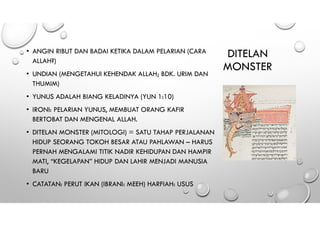 DITELAN
MONSTER
• ANGIN RIBUT DAN BADAI KETIKA DALAM PELARIAN (CARA
ALLAH?)
• UNDIAN (MENGETAHUI KEHENDAK ALLAH; BDK. URIM DAN
THUMIM)
• YUNUS ADALAH BIANG KELADINYA (YUN 1:10)
• IRONI: PELARIAN YUNUS, MEMBUAT ORANG KAFIR
BERTOBAT DAN MENGENAL ALLAH.
• DITELAN MONSTER (MITOLOGI) = SATU TAHAP PERJALANAN
HIDUP SEORANG TOKOH BESAR ATAU PAHLAWAN – HARUS
PERNAH MENGALAMI TITIK NADIR KEHIDUPAN DAN HAMPIR
MATI, “KEGELAPAN” HIDUP DAN LAHIR MENJADI MANUSIA
BARU
• CATATAN: PERUT IKAN (IBRANI: MEEH) HARFIAH: USUS
 
