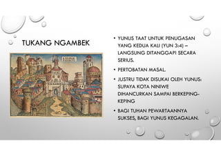 TUKANG NGAMBEK
• YUNUS TAAT UNTUK PENUGASAN
YANG KEDUA KALI (YUN 3:4) –
LANGSUNG DITANGGAPI SECARA
SERIUS.
• PERTOBATAN MASAL.
• JUSTRU TIDAK DISUKAI OLEH YUNUS:
SUPAYA KOTA NINIWE
DIHANCURKAN SAMPAI BERKEPING-
KEPING
• BAGI TUHAN PEWARTAANNYA
SUKSES, BAGI YUNUS KEGAGALAN.
 