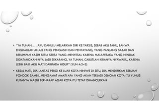 • “YA TUHAN, … AKU DAHULU MELARIKAN DIRI KE TARSIS, SEBAB AKU TAHU, BAHWA
ENGKAULAH ALLAH YANG PENGASIH DAN PENYAYANG, YANG PANJANG SABAR DAN
BERLIMPAH KASIH SETIA SERTA YANG MENYESAL KARENA MALAPETAKA YANG HENDAK
DIDATANGKAN-NYA JADI SEKARANG, YA TUHAN, CABUTLAH KIRANYA NYAWAKU, KARENA
LEBIH BAIK AKU MATI DARIPADA HIDUP” (YUN 4:2–3)
• KESAL HATI, DIA LANTAS PERGI KE LUAR KOTA NINIWE DI SITU, DIA MENDIRIKAN SEBUAH
PONDOK SAMBIL MENGAMAT AMATI APA YANG AKAN TERJADI DENGAN KOTA ITU YUNUS
RUPANYA MASIH BERHARAP AGAR KOTA ITU TETAP DIHANCURKAN
 