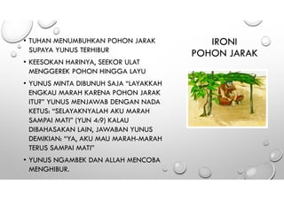 IRONI
POHON JARAK
• TUHAN MENUMBUHKAN POHON JARAK
SUPAYA YUNUS TERHIBUR
• KEESOKAN HARINYA, SEEKOR ULAT
MENGGEREK POHON HINGGA LAYU
• YUNUS MINTA DIBUNUH SAJA “LAYAKKAH
ENGKAU MARAH KARENA POHON JARAK
ITU?” YUNUS MENJAWAB DENGAN NADA
KETUS: “SELAYAKNYALAH AKU MARAH
SAMPAI MATI” (YUN 4:9) KALAU
DIBAHASAKAN LAIN, JAWABAN YUNUS
DEMIKIAN: “YA, AKU MAU MARAH-MARAH
TERUS SAMPAI MATI”
• YUNUS NGAMBEK DAN ALLAH MENCOBA
MENGHIBUR.
 