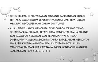 • PENGHIBURAN = PENYADARAN TENTANG PANDANGAN YUNUS
TENTANG ALLAH BELUM SEPENUHNYA BENAR DAN TEPAT ALLAH
MEMBUAT REVOLUSI IMAN DALAM DIRI YUNUS
• ALLAH TIDAK HANYA MENCINTAI SEKELOMPOK ORANG YANG
BENAR DAN SALEH SAJA, TETAPI JUGA MENCINTAI SEMUA ORANG
TANPA MELIHAT KEBAIKAN DAN KEJAHATAN YANG TELAH
DIPERBUATNYA ALLAH MENCINTAI TANPA BATAS. ALLAH MENCINTAI
MANUSIA KARENA MANUSIA ADALAH CIPTAAN-NYA. ALLAH
MENCIPTAKAN MANUSIA KARENA IA INGIN MENGASIHI MANUSIA
PANDANGAN (BDK YUN 4:10–11)
 