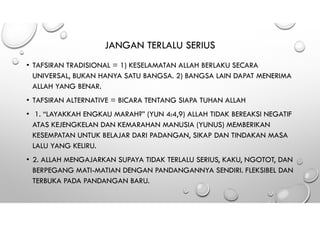 JANGAN TERLALU SERIUS
• TAFSIRAN TRADISIONAL = 1) KESELAMATAN ALLAH BERLAKU SECARA
UNIVERSAL, BUKAN HANYA SATU BANGSA. 2) BANGSA LAIN DAPAT MENERIMA
ALLAH YANG BENAR.
• TAFSIRAN ALTERNATIVE = BICARA TENTANG SIAPA TUHAN ALLAH
• 1. “LAYAKKAH ENGKAU MARAH?” (YUN 4:4,9) ALLAH TIDAK BEREAKSI NEGATIF
ATAS KEJENGKELAN DAN KEMARAHAN MANUSIA (YUNUS) MEMBERIKAN
KESEMPATAN UNTUK BELAJAR DARI PADANGAN, SIKAP DAN TINDAKAN MASA
LALU YANG KELIRU.
• 2. ALLAH MENGAJARKAN SUPAYA TIDAK TERLALU SERIUS, KAKU, NGOTOT, DAN
BERPEGANG MATI-MATIAN DENGAN PANDANGANNYA SENDIRI. FLEKSIBEL DAN
TERBUKA PADA PANDANGAN BARU.
 