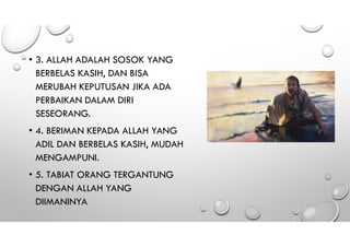 • 3. ALLAH ADALAH SOSOK YANG
BERBELAS KASIH, DAN BISA
MERUBAH KEPUTUSAN JIKA ADA
PERBAIKAN DALAM DIRI
SESEORANG.
• 4. BERIMAN KEPADA ALLAH YANG
ADIL DAN BERBELAS KASIH, MUDAH
MENGAMPUNI.
• 5. TABIAT ORANG TERGANTUNG
DENGAN ALLAH YANG
DIIMANINYA
 