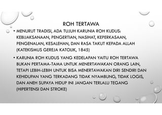 ROH TERTAWA
• MENURUT TRADISI, ADA TUJUH KARUNIA ROH KUDUS:
KEBIJAKSANAAN, PENGERTIAN, NASIHAT, KEPERKASAAN,
PENGENALAN, KESALEHAN, DAN RASA TAKUT KEPADA ALLAH
(KATEKISMUS GEREJA KATOLIK, 1845)
• KARUNIA ROH KUDUS YANG KEDELAPAN YAITU ROH TERTAWA
BUKAN PERTAMA-TAMA UNTUK MENERTAWAKAN ORANG LAIN,
TETAPI LEBIH-LEBIH UNTUK BISA MENERTAWAKAN DIRI SENDIRI DAN
KEHIDUPAN YANG TERKADANG TIDAK NYAMBUNG, TIDAK LOGIS,
DAN ANEH SUPAYA HIDUP INI JANGAN TERLALU TEGANG
(HIPERTENSI DAN STROKE)
 