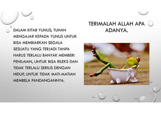 TERIMALAH ALLAH APA
ADANYA.DALAM KITAB YUNUS, TUHAN
MENGAJAR KEPADA YUNUS UNTUK
BISA MEMBIARKAN SEGALA
SESUATU YANG TERJADI TANPA
HARUS TERLALU BANYAK MEMBERI
PENILAIAN, UNTUK BISA RILEKS DAN
TIDAK TERLALU SERIUS DENGAN
HIDUP, UNTUK TIDAK MATI-MATIAN
MEMBELA PANDANGANNYA.
 