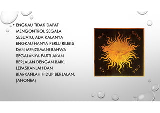 • ENGKAU TIDAK DAPAT
MENGONTROL SEGALA
SESUATU, ADA KALANYA
ENGKAU HANYA PERLU RILEKS
DAN MENGIMANI BAHWA
SEGALANYA PASTI AKAN
BERJALAN DENGAN BAIK.
LEPASKANLAH DAN
BIARKANLAH HIDUP BERJALAN.
(ANONIM)
 