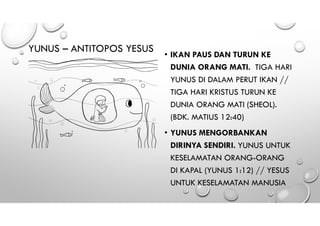 YUNUS – ANTITOPOS YESUS
• IKAN PAUS DAN TURUN KE
DUNIA ORANG MATI. TIGA HARI
YUNUS DI DALAM PERUT IKAN //
TIGA HARI KRISTUS TURUN KE
DUNIA ORANG MATI (SHEOL).
(BDK. MATIUS 12:40)
• YUNUS MENGORBANKAN
DIRINYA SENDIRI. YUNUS UNTUK
KESELAMATAN ORANG-ORANG
DI KAPAL (YUNUS 1:12) // YESUS
UNTUK KESELAMATAN MANUSIA
 