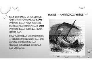 YUNUS – ANTITOPOS YESUS
• SALIB DAN KAPAL. ST. AUGUSTINUS:
“JADI SEPERTI YUNUS MELALUI KAPAL
MASUK KE DALAM PERUT IKAN PAUS,
DEMIKIAN PULA KRISTUS MELALUI SALIB
MASUK KE DALAM KUBUR DAN DUNIA
ORANG MATI.
• DIMUNTAHKAN DARI MULUT IKAN PAUS
// KEBANGKITAN (DIMUNTAHKAN DARI
KEMATIAN) SETELAH TIGA HARI
TERKUBUR (AGUSTINUS DAN SIRILUS
DARI YERUSALEM)
 