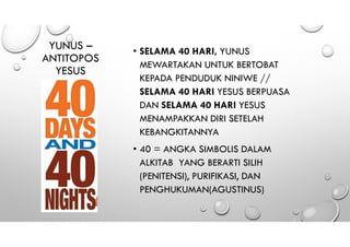 YUNUS –
ANTITOPOS
YESUS
• SELAMA 40 HARI, YUNUS
MEWARTAKAN UNTUK BERTOBAT
KEPADA PENDUDUK NINIWE //
SELAMA 40 HARI YESUS BERPUASA
DAN SELAMA 40 HARI YESUS
MENAMPAKKAN DIRI SETELAH
KEBANGKITANNYA
• 40 = ANGKA SIMBOLIS DALAM
ALKITAB YANG BERARTI SILIH
(PENITENSI), PURIFIKASI, DAN
PENGHUKUMAN(AGUSTINUS)
 