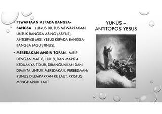 YUNUS –
ANTITOPOS YESUS
• PEWARTAAN KEPADA BANGSA-
BANGSA. YUNUS DIUTUS MEWARTAKAN
UNTUK BANGSA ASING (ASYUR),
ANTISIPASI MISI YESUS KEPADA BANGSA-
BANGSA (AGUSTINUS).
• MEREDAKAN ANGIN TOPAN. MIRIP
DENGAN MAT 8, LUK 8, DAN MARK 4.
KEDUANYA TIDUR, DIBANGUNKAN DAN
DIMINTA UNTUK MEREDAKAN. PERBEDAAN:
YUNUS DILEMPARKAN KE LAUT, KRISTUS
MENGHARDIK LAUT
 