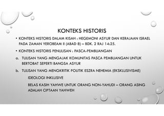 KONTEKS HISTORIS
• KONTEKS HISTORIS DALAM KISAH : HEGEMONI ASYUR DAN KERAJAAN ISRAEL
PADA ZAMAN YEROBEAM II (ABAD 8) – BDK. 2 RAJ 14:25.
• KONTEKS HISTORIS PENULISAN : PASCA-PEMBUANGAN
a. TULISAN YANG MENGAJAK KOMUNITAS PASCA PEMBUANGAN UNTUK
BERTOBAT SEPERTI BANGSA ASYUR
b. TULISAN YANG MENGKRITIK POLITIK ESZRA NEHEMIA (EKSKLUSIVISME)
IDEOLOGI INKLUSIVE
BELAS KASIH YAHWE UNTUK ORANG NON-YAHUDI – ORANG ASING
ADALAH CIPTAAN YAHWEH
 