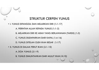 STRUKTUR CERPEN YUNUS
• I. YUNUS DIPANGGIL DAN MELARIKAN DIRI (1:1-17)
A. PERINTAH ALLAH KEPADA YUNUS (1:1-2)
B. MELARIKAN DIRI KE ARAH YANG BERLAWANAN (TARSIS) (1:3)
C. YUNUS DILEMPARKAN DARI KAPAL (1:4-16)
D. YUNUS DITELAN OLEH IKAN BESAR (1:17)
• II. YUNUS DI DALAM PERUT IKAN (2:1-10)
A. DOA YUNUS (2:1-9)
B. YUNUS DIMUNTAHKAN DARI MULUT IKAN (2:10)
 