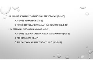 • III. YUNUS SEBAGAI PENGKHOTBAH PERTOBATAN (3:1-10)
A. YUNUS BERKOTBAH (3:1-5)
B. NINIVE BERTOBAT DAN ALLAH MENGAMPUNI (3:6-10)
• IV. SETELAH PERTOBATAN NINIWE (4:1-11)
A. YUNUS KECEWA KARENA ALLAH MENGAMPUNI (4:1-5)
B. POHON JARAK (4:6-7)
C. PERTANYAAN ALLAH KEPADA YUNUS (4:10-11)
 