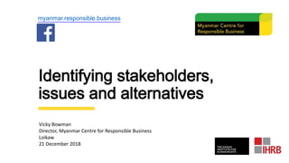 Identifying stakeholders,
issues and alternatives
myanmar.responsible.business
Vicky Bowman
Director, Myanmar Centre for Responsible Business
Loikaw
21 December 2018
 