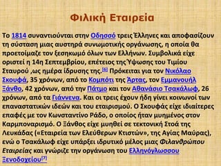 Φιλική Εταιρεία
Tο 1814 συναντιούνται στην Οδησσό τρεις Έλληνες και αποφασίζουν
τη σύσταση μιας αυστηρά συνωμοτικής οργάνωσης, η οποία θα
προετοίμαζε τον ξεσηκωμό όλων των Ελλήνων. Συμβολικά είχε
οριστεί η 14η Σεπτεμβρίου, επέτειος της Ύψωσης του Τιμίου
Σταυρού ,ως ημέρα ίδρυσης της.[6] Πρόκειται για τον Νικόλαο
Σκουφά, 35 χρόνων, από το Κομπότι της Άρτας, τον Εμμανουήλ
Ξάνθο, 42 χρόνων, από την Πάτμο και τον Αθανάσιο Τσακάλωφ, 26
χρόνων, από τα Γιάννενα. Και οι τρεις έχουν ήδη γίνει κοινωνοί των
επαναστατικών ιδεών και του εταιρισμού. Ο Σκουφάς είχε ιδιαίτερες
επαφές με τον Κωνσταντίνο Ράδο, ο οποίος ήταν μυημένος στον
Καρμποναρισμό. Ο Ξάνθος είχε μυηθεί σε τεκτονική Στοά της
Λευκάδας («Εταιρεία των Ελεύθερων Κτιστών», της Αγίας Μαύρας),
ενώ ο Τσακάλωφ είχε υπάρξει ιδρυτικό μέλος μιας Φιλανθρώπου
Εταιρείας και γνώριζε την οργάνωση του Ελληνόγλωσσου
Ξενοδοχείου[7]
 