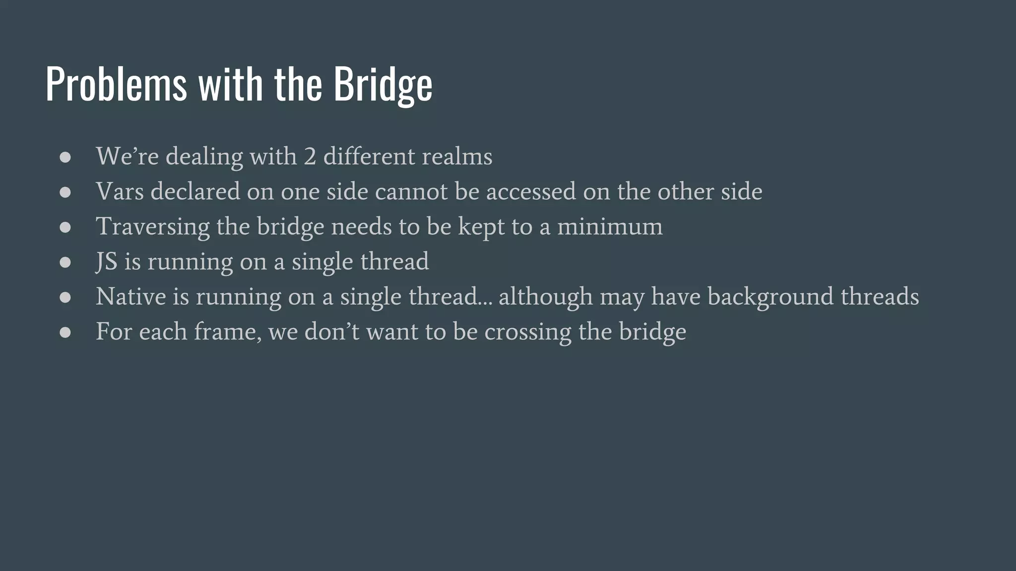 Problems with the Bridge
● We’re dealing with 2 different realms
● Vars declared on one side cannot be accessed on the other side
● Traversing the bridge needs to be kept to a minimum
● JS is running on a single thread
● Native is running on a single thread… although may have background threads
● For each frame, we don’t want to be crossing the bridge
 