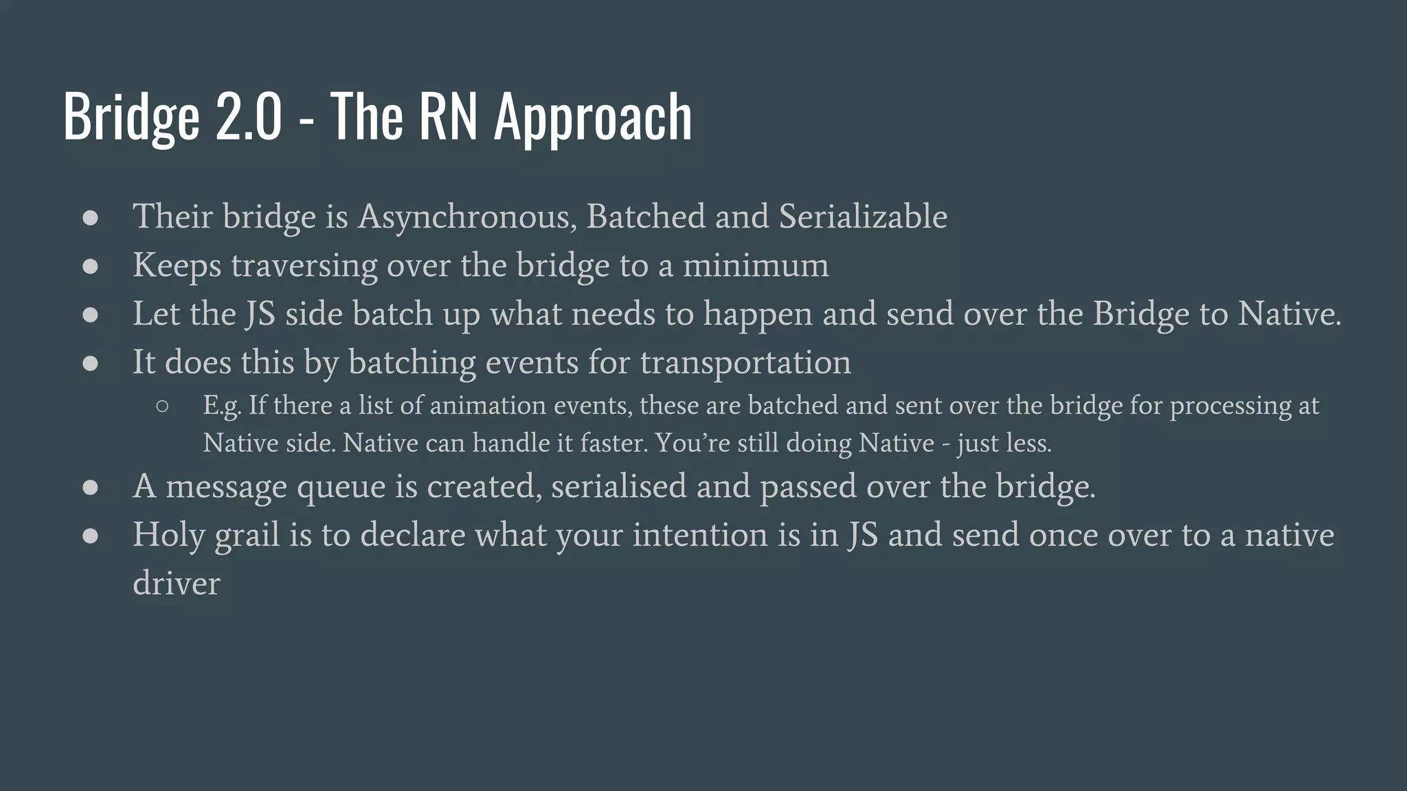 Bridge 2.0 - The RN Approach
● Their bridge is Asynchronous, Batched and Serializable
● Keeps traversing over the bridge to a minimum
● Let the JS side batch up what needs to happen and send over the Bridge to Native.
● It does this by batching events for transportation
○ E.g. If there a list of animation events, these are batched and sent over the bridge for processing at
Native side. Native can handle it faster. You’re still doing Native - just less.
● A message queue is created, serialised and passed over the bridge.
● Holy grail is to declare what your intention is in JS and send once over to a native
driver
 