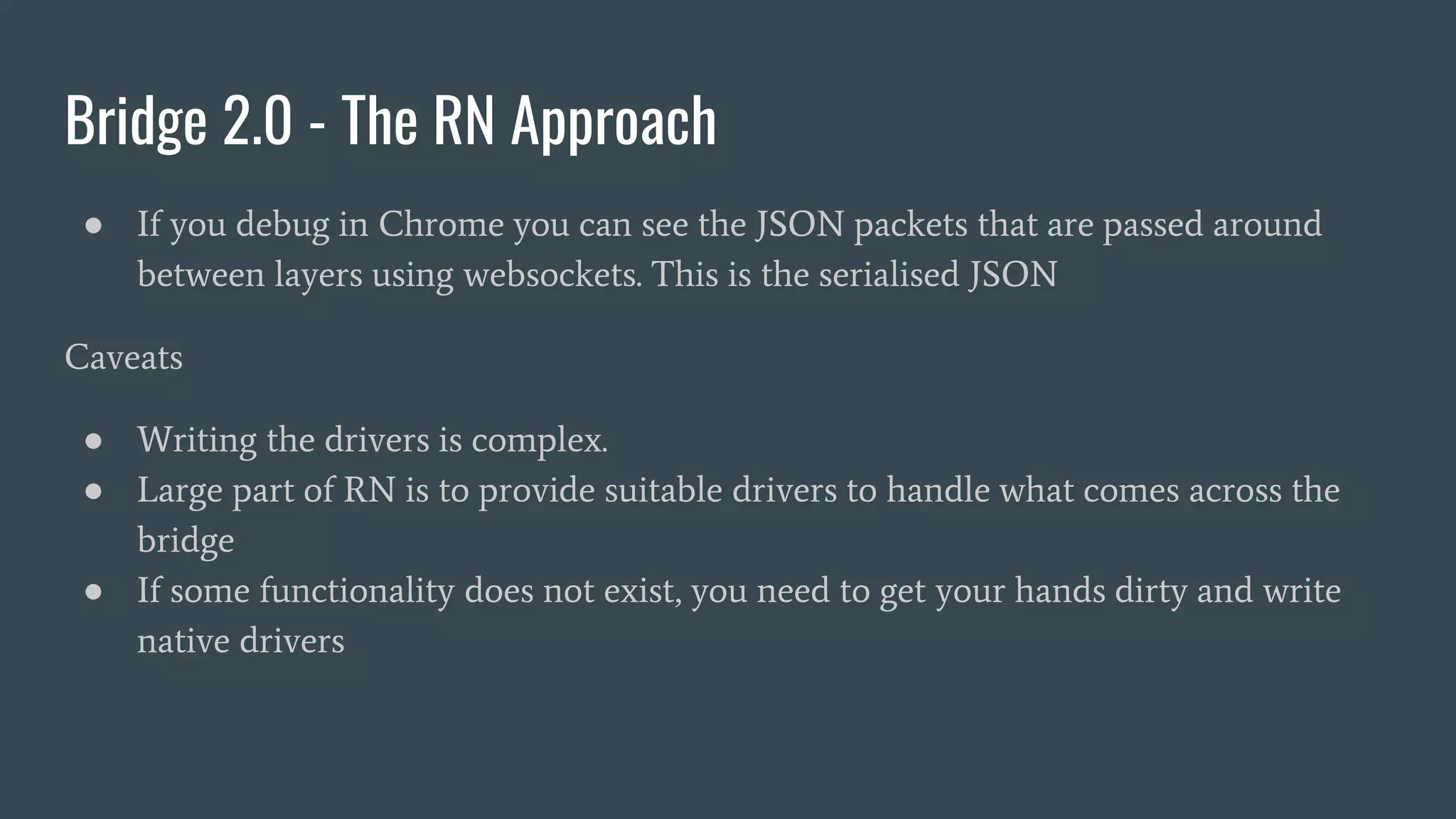 Bridge 2.0 - The RN Approach
● If you debug in Chrome you can see the JSON packets that are passed around
between layers using websockets. This is the serialised JSON
Caveats
● Writing the drivers is complex.
● Large part of RN is to provide suitable drivers to handle what comes across the
bridge
● If some functionality does not exist, you need to get your hands dirty and write
native drivers
 