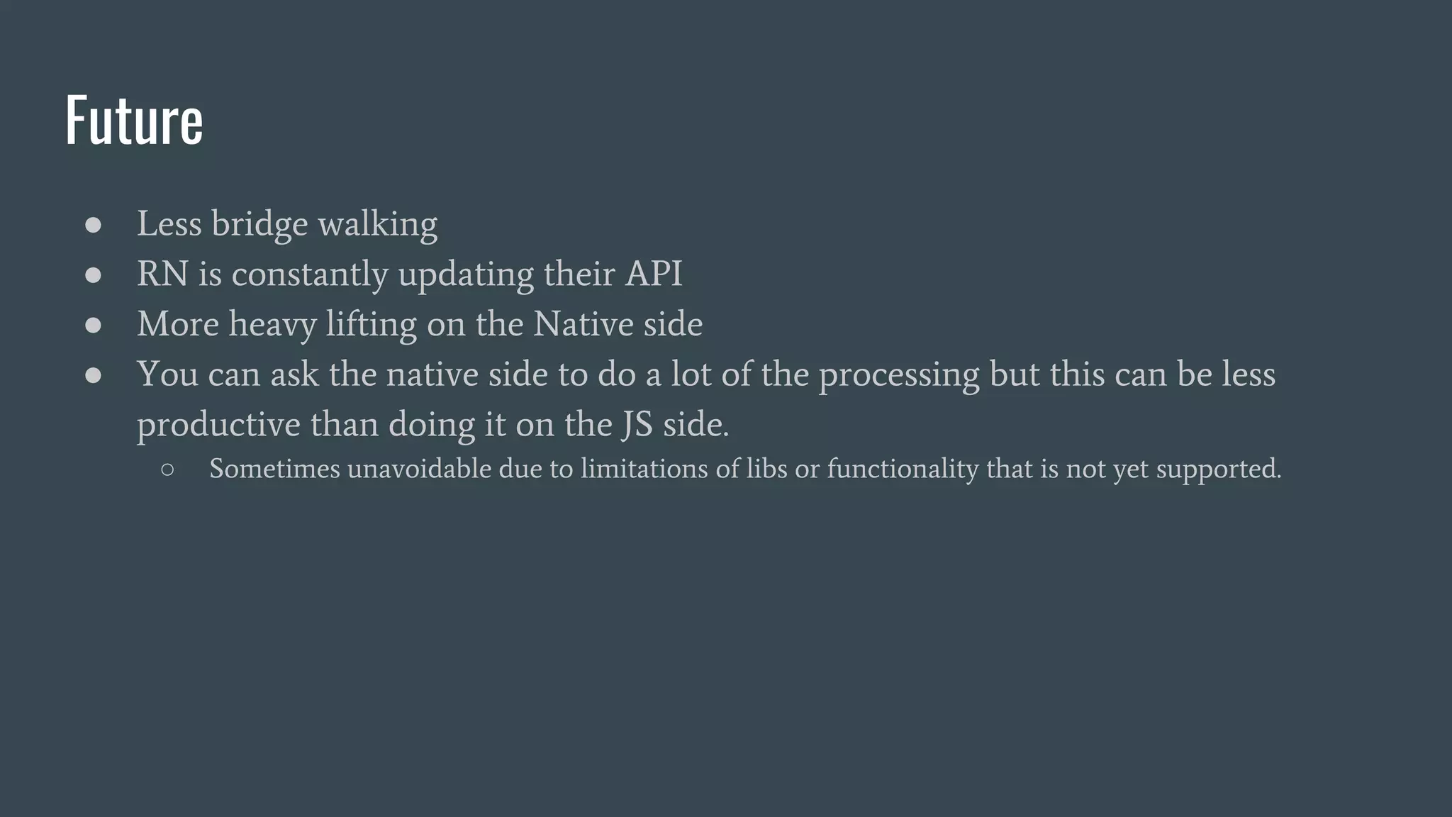 Future
● Less bridge walking
● RN is constantly updating their API
● More heavy lifting on the Native side
● You can ask the native side to do a lot of the processing but this can be less
productive than doing it on the JS side.
○ Sometimes unavoidable due to limitations of libs or functionality that is not yet supported.
 