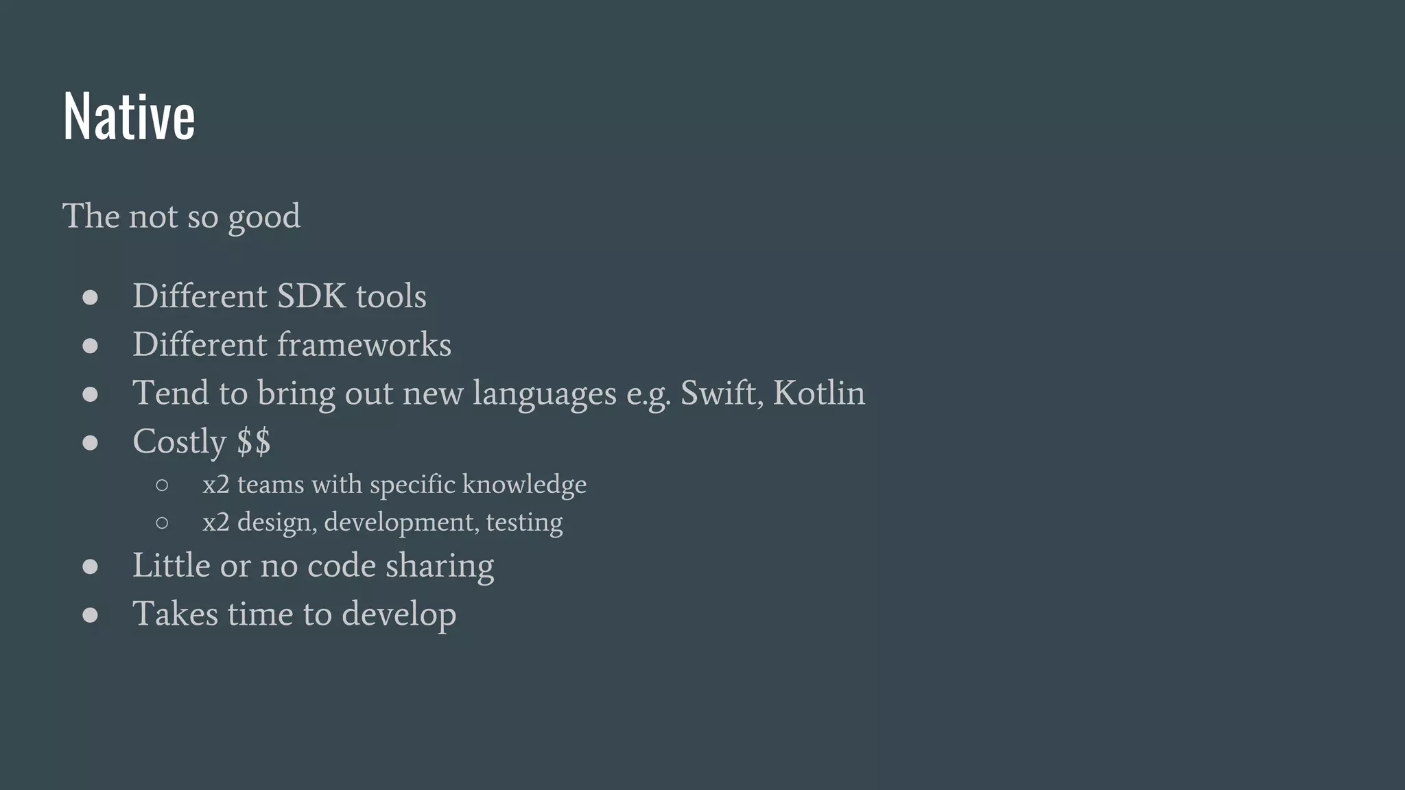 Native
The not so good
● Different SDK tools
● Different frameworks
● Tend to bring out new languages e.g. Swift, Kotlin
● Costly $$
○ x2 teams with specific knowledge
○ x2 design, development, testing
● Little or no code sharing
● Takes time to develop
 